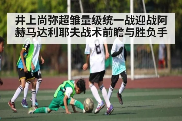 井上尚弥超雏量级统一战迎战阿赫马达利耶夫战术前瞻与胜负手